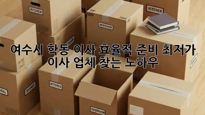 여수시 학동 이사 효율적 준비: 최저가 이사 업체 찾는 노하우! ✨
