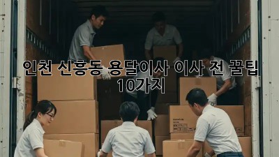 인천 신흥동 용달이사, 이사 전 꿀팁 10가지!